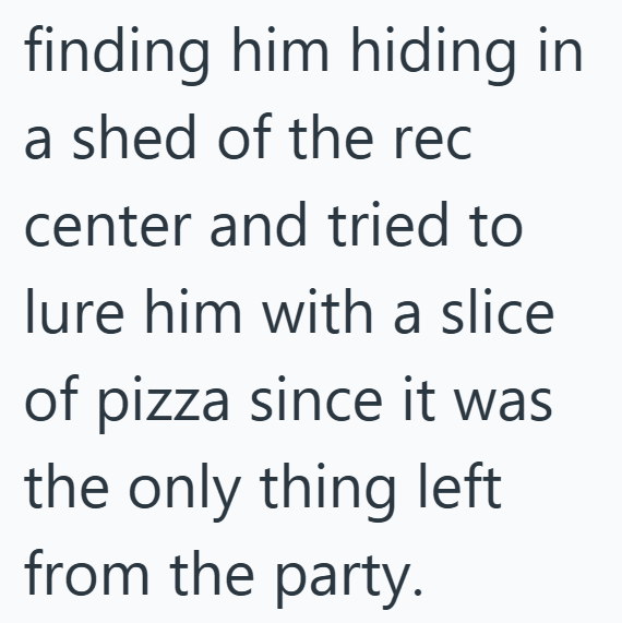 finding him hiding in a shed of the rec center and tried to lure him with a slice of pizza since it was the only thing left from the party.