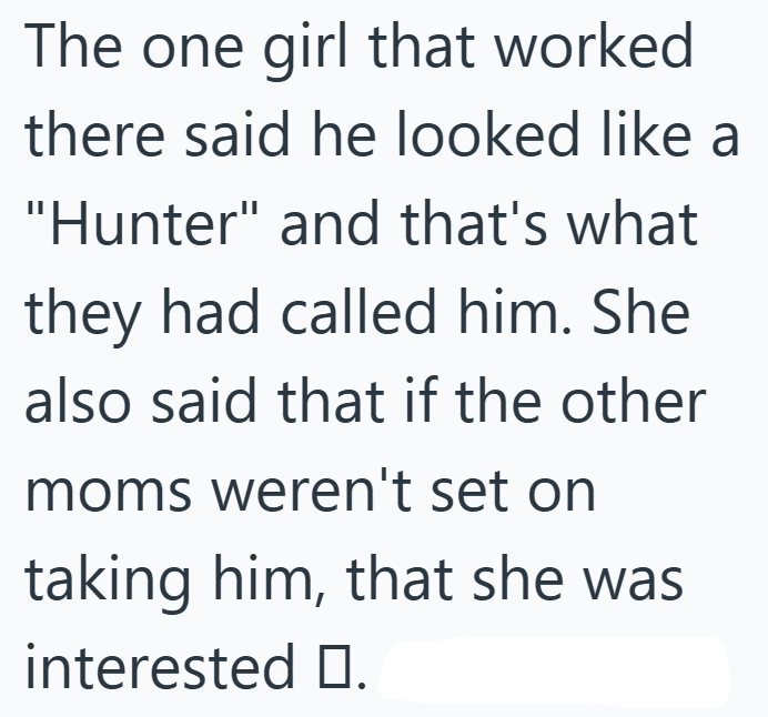 The one girl that worked there said he looked like a "Hunter" and that's what they had called him. She also said that if the other moms weren't set on taking him, that she was interested П.