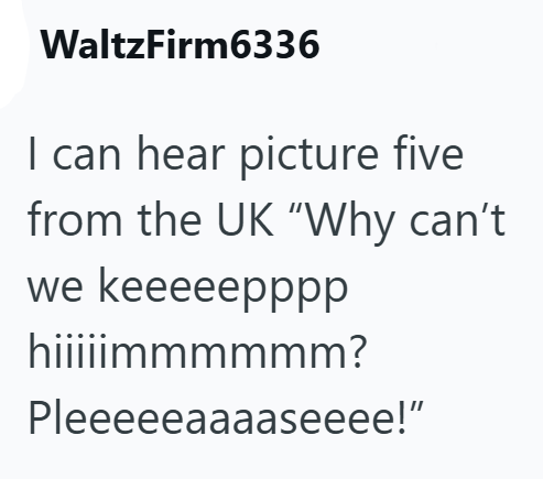 WaltzFirm6336 I can hear picture five from the UK "Why can't we keeeeepppp hiiiiimmmmmm? Pleeeeeaaaaseeee!"