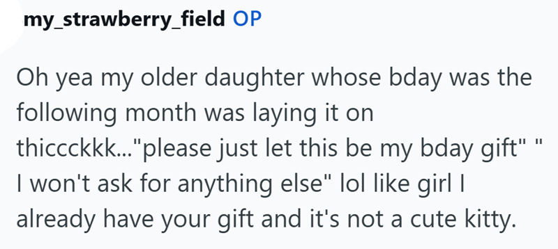 my_strawberry_field OP Oh yea my older daughter whose bday was the following month was laying it on thiccckkk..."please just let this be my bday gift" I won't ask for anything else" lol like girl I already have your gift and it's not a cute kitty.