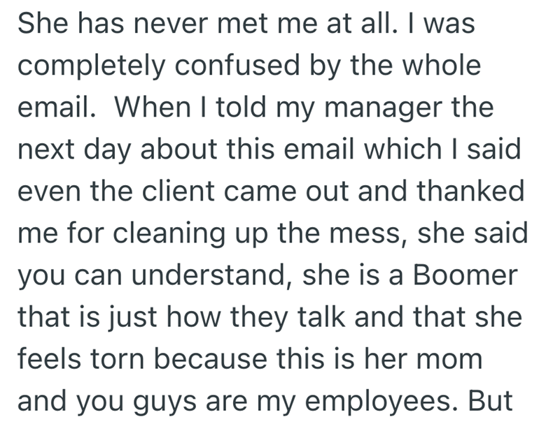 She has never met me at all. I was completely confused by the whole email. When I told my manager the next day about this email which I said even the client came out and thanked me for cleaning up the mess, she said you can understand, she is a Boomer that is just how they talk and that she feels torn because this is her mom and you guys are my employees. But