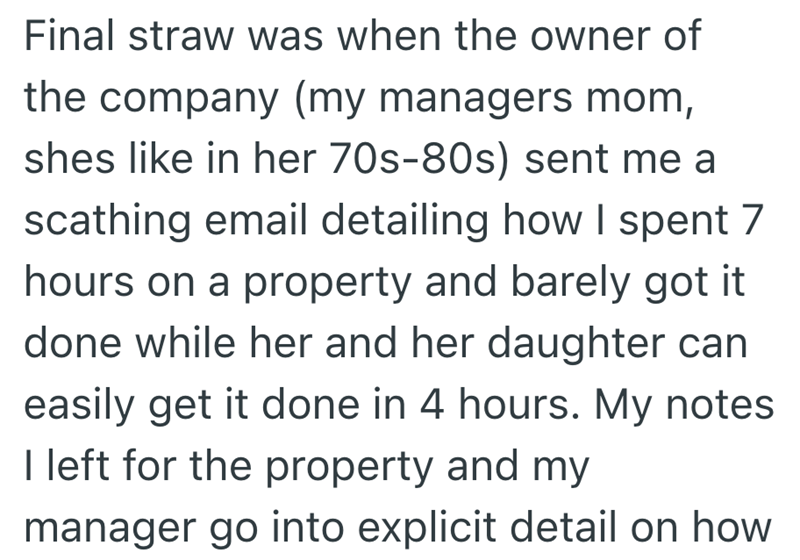 Final straw was when the owner of the company (my managers mom, shes like in her 70s-80s) sent me a scathing email detailing how I spent 7 hours on a property and barely got it done while her and her daughter can easily get it done in 4 hours. My notes I left for the property and my manager go into explicit detail on how