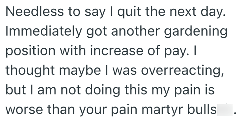 Needless to say I quit the next day. Immediately got another gardening position with increase of pay. I thought maybe I was overreacting, but I am not doing this my pain is worse than your pain martyr bulls