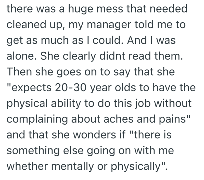 there was a huge mess that needed cleaned up, my manager told me to get as much as I could. And I was alone. She clearly didnt read them. Then she goes on to say that she "expects 20-30 year olds to have the physical ability to do this job without complaining about aches and pains" and that she wonders if "there is something else going on with me whether mentally or physically".