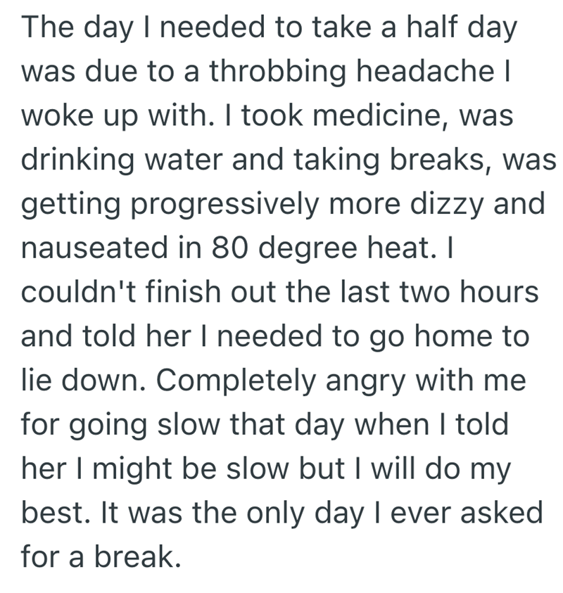 The day I needed to take a half day was due to a throbbing headache I woke up with. I took medicine, was drinking water and taking breaks, was getting progressively more dizzy and nauseated in 80 degree heat. I couldn't finish out the last two hours and told her I needed to go home to lie down. Completely angry with me for going slow that day when I told her I might be slow but I will do my best. It was the only day I ever asked for a break.