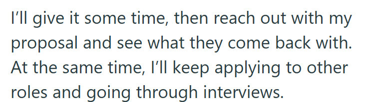 I'll give it some time, then reach out with my proposal and see what they come back with. At the same time, I'll keep applying to other roles and going through interviews.