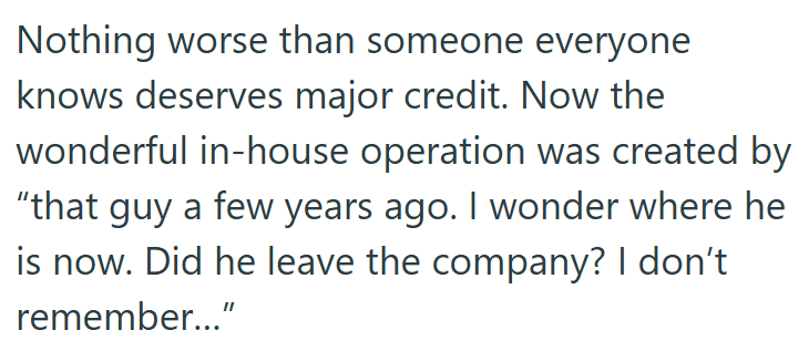 Nothing worse than someone everyone knows deserves major credit. Now the wonderful in-house operation was created by "that guy a few years ago. I wonder where he is now. Did he leave the company? I don't remember..."