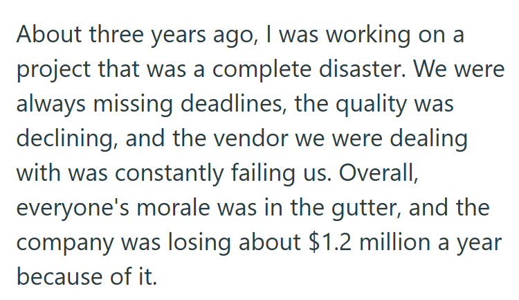 About three years ago, I was working on a project that was a complete disaster. We were always missing deadlines, the quality was declining, and the vendor we were dealing with was constantly failing us. Overall, everyone's morale was in the gutter, and the company was losing about $1.2 million a year because of it.