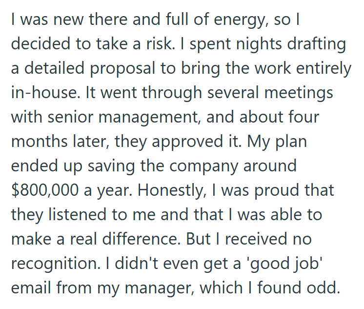I was new there and full of energy, so I decided to take a risk. I spent nights drafting a detailed proposal to bring the work entirely in-house. It went through several meetings with senior management, and about four months later, they approved it. My plan ended up saving the company around $800,000 a year. Honestly, I was proud that they listened to me and that I was able to make a real difference. But I received no recognition. I didn't even get a 'good job' email from my manager, which I fou
