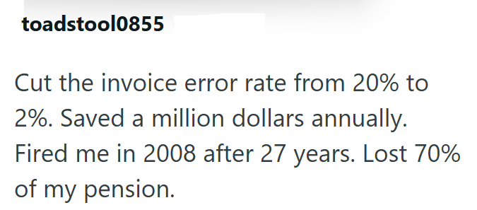 toadstool0855 Cut the invoice error rate from 20% to 2%. Saved a million dollars annually. Fired me in 2008 after 27 years. Lost 70% of my pension.