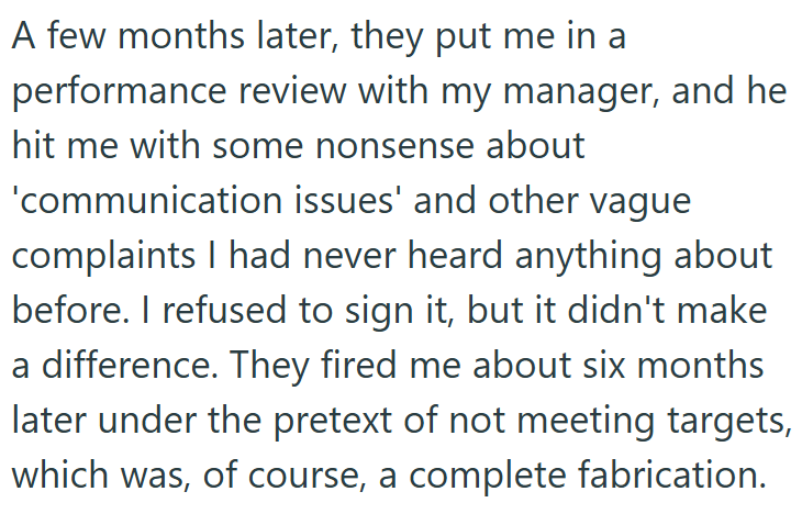 A few months later, they put me in a performance review with my manager, and he hit me with some nonsense about 'communication issues' and other vague complaints I had never heard anything about before. I refused to sign it, but it didn't make a difference. They fired me about six months later under the pretext of not meeting targets, which was, of course, a complete fabrication.