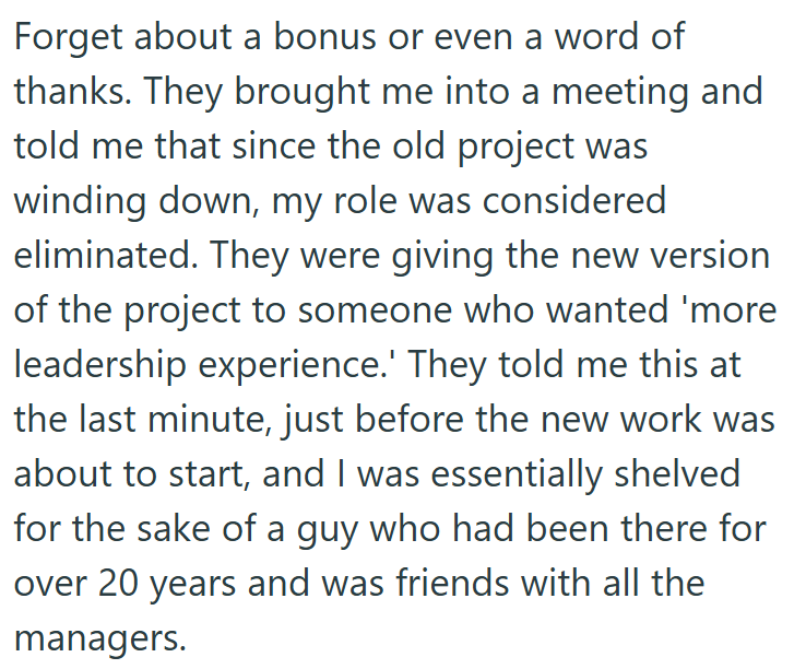 Forget about a bonus or even a word of thanks. They brought me into a meeting and told me that since the old project was winding down, my role was considered eliminated. They were giving the new version of the project to someone who wanted 'more leadership experience.' They told me this at the last minute, just before the new work was about to start, and I was essentially shelved for the sake of a guy who had been there for over 20 years and was friends with all the managers.