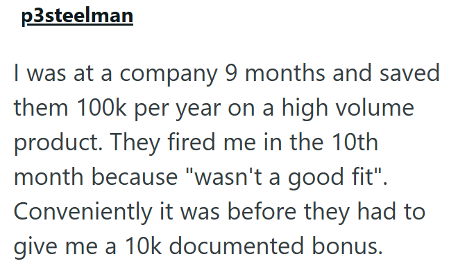 p3steelman I was at a company 9 months and saved them 100k per year on a high volume product. They fired me in the 10th month because "wasn't a good fit". Conveniently it was before they had to give me a 10k documented bonus.