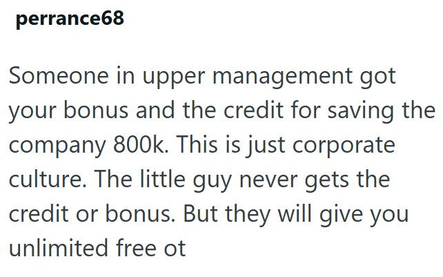 perrance68 Someone in upper management got your bonus and the credit for saving the company 800k. This is just corporate culture. The little guy never gets the credit or bonus. But they will give you unlimited free ot