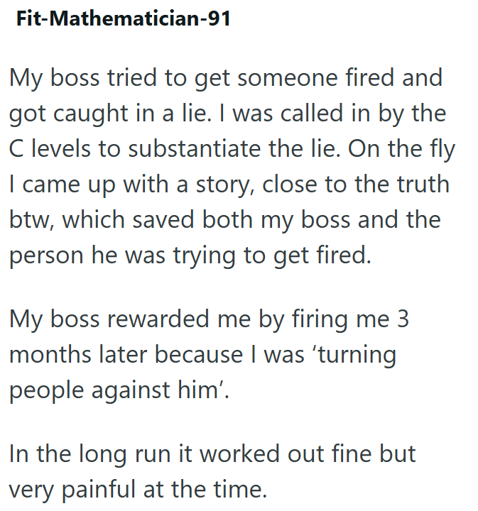Fit-Mathematician-91 My boss tried to get someone fired and got caught in a lie. I was called in by the C levels to substantiate the lie. On the fly I came up with a story, close to the truth btw, which saved both my boss and the person he was trying to get fired. My boss rewarded me by firing me 3 months later because I was 'turning people against him'. In the long run it worked out fine but very painful at the time.