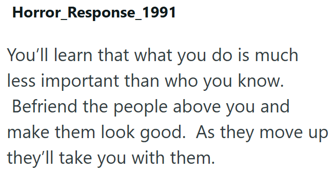 Horror_Response_1991 You'll learn that what you do is much less important than who you know. Befriend the people above you and make them look good. As they move up they'll take you with them.