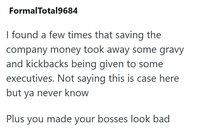 FormalTotal9684 I found a few times that saving the company money took away some gravy and kickbacks being given to some executives. Not saying this is case here but ya never know Plus you made your bosses look bad