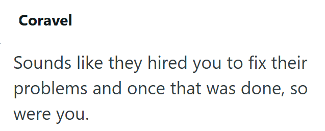 Coravel Sounds like they hired you to fix their problems and once that was done, so were you.