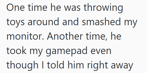One time he was throwing toys around and smashed my monitor. Another time, he took my gamepad even though I told him right away