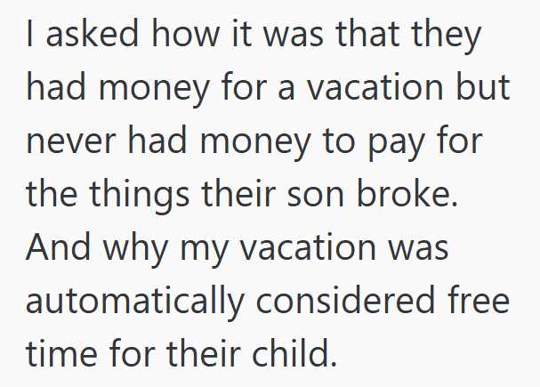 I asked how it was that they had money for a vacation but never had money to pay for the things their son broke. And why my vacation was automatically considered free time for their child.