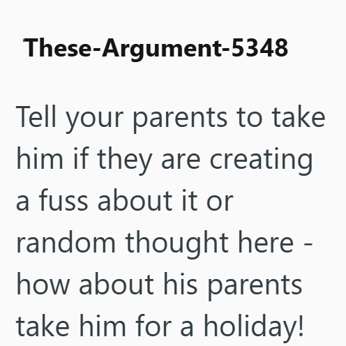 These-Argument-5348 Tell your parents to take him if they are creating a fuss about it or random thought here - how about his parents take him for a holiday!
