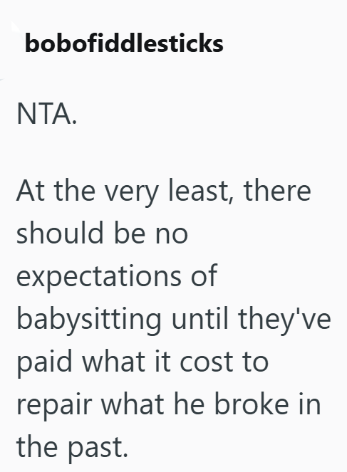 bobofiddlesticks NTA. At the very least, there should be no expectations of babysitting until they've paid what it cost to repair what he broke in the past.