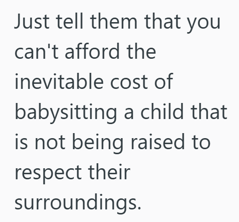 Just tell them that you I can't afford the inevitable cost of babysitting a child that is not being raised to respect their surroundings.