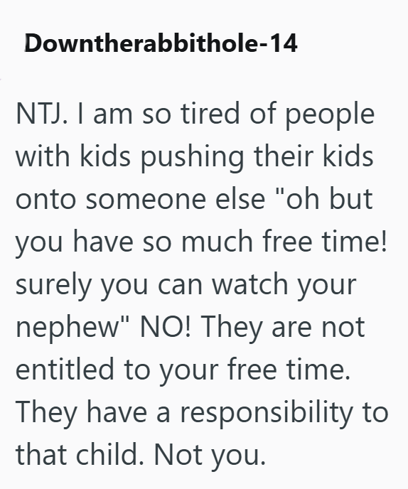 Downtherabbithole-14 NTJ. I am so tired of people with kids pushing their kids onto someone else "oh but you have so much free time! surely you can watch your nephew" NO! They are not entitled to your free time. They have a responsibility to that child. Not you.