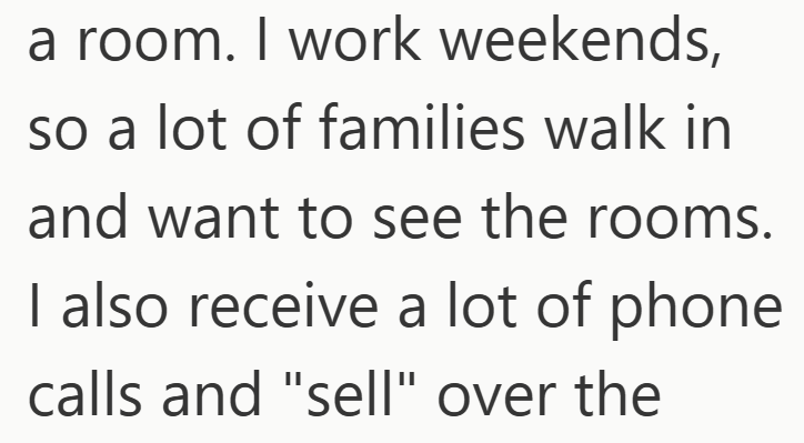 a room. I work weekends, so a lot of families walk in and want to see the rooms. I also receive a lot of phone calls and "sell" over the
