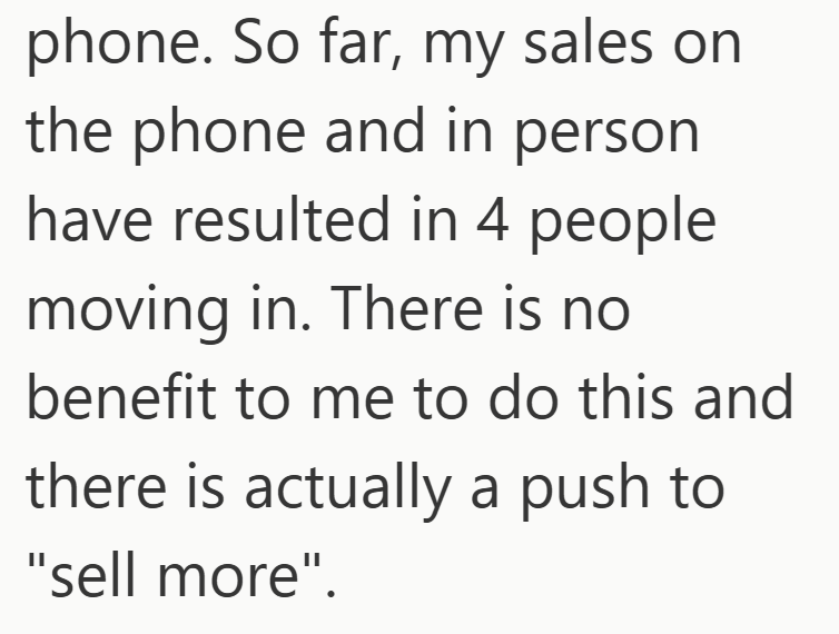 phone. So far, my sales on the phone and in person. have resulted in 4 people moving in. There is no benefit to me to do this and there is actually a push to "sell more".