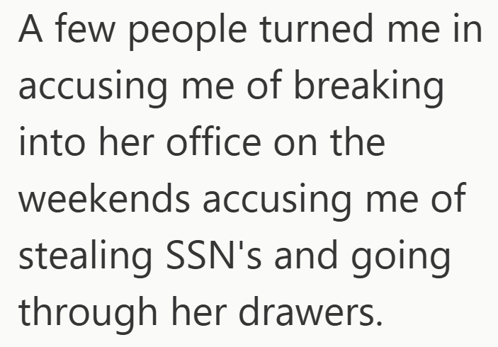 A few people turned me in accusing me of breaking into her office on the weekends accusing me of stealing SSN's and going through her drawers.