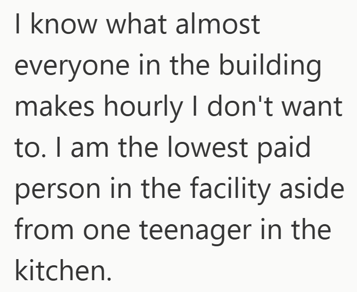 I know what almost everyone in the building makes hourly I don't want to. I am the lowest paid person in the facility aside from one teenager in the kitchen.