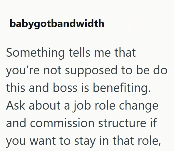 babygotbandwidth Something tells me that you're not supposed to be do this and boss is benefiting. Ask about a job role change and commission structure if you want to stay in that role,