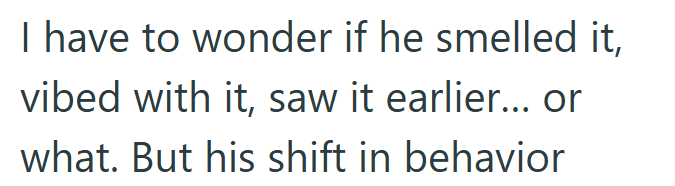 I have to wonder if he smelled it, vibed with it, saw it earlier... or what. But his shift in behavior