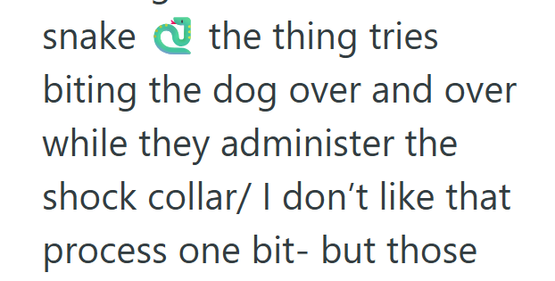 snake the thing tries biting the dog over and over while they administer the shock collar/ I don't like that process one bit- but those