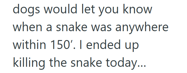 dogs would let you know when a snake was anywhere within 150'. I ended up killing the snake today...