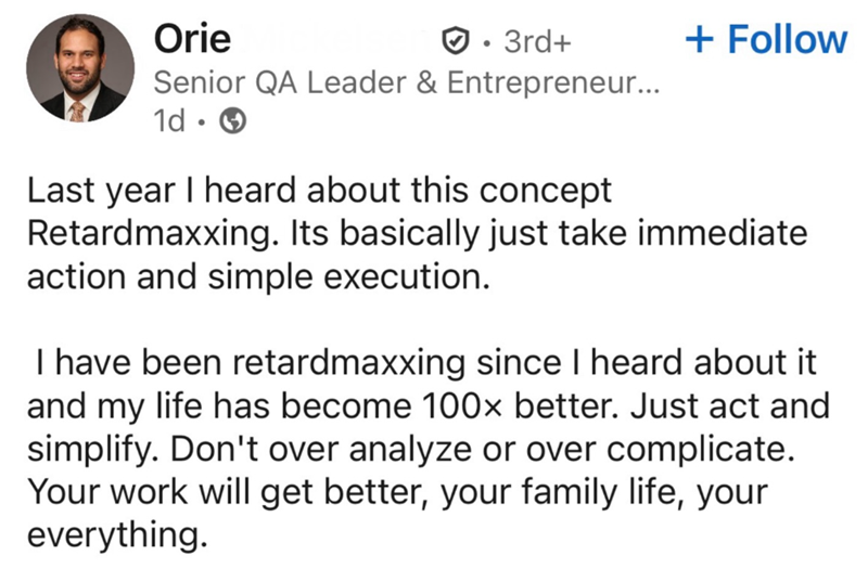 Orie • 3rd+ Senior QA Leader & Entrepreneur... 1d + Follow Last year I heard about this concept Retardmaxxing. Its basically just take immediate action and simple execution. I have been retardmaxxing since I heard about it and my life has become 100x better. Just act and simplify. Don't over analyze or over complicate. Your work will get better, your family life, your everything.