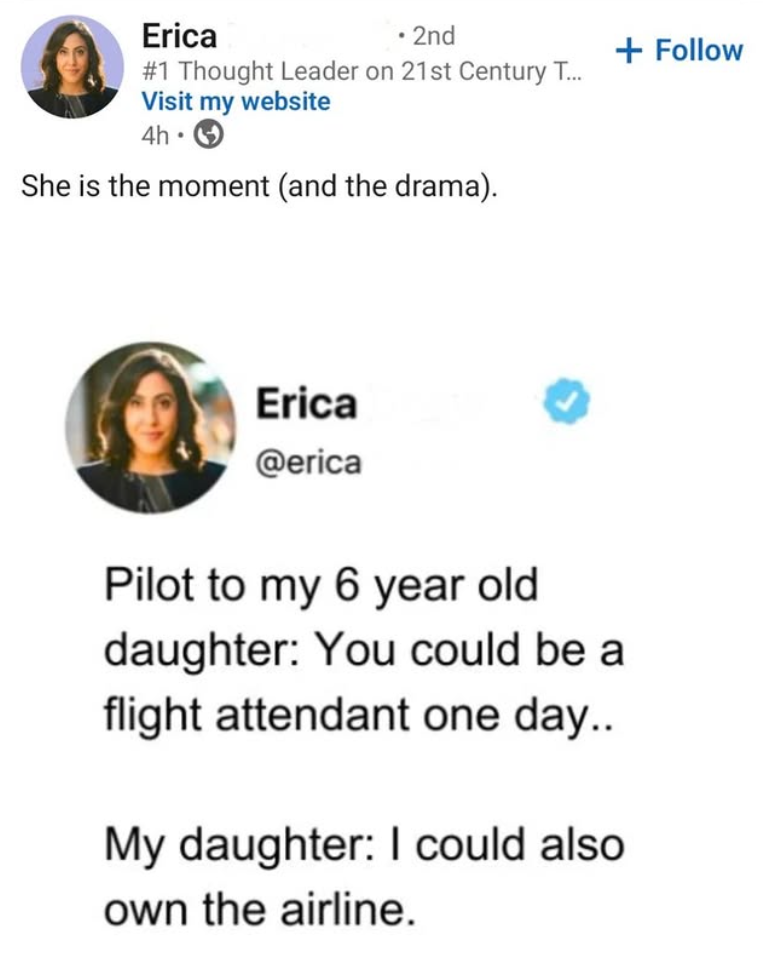 Erica • 2nd #1 Thought Leader on 21st Century T... Visit my website 4h⚫ She is the moment (and the drama). Erica @erica Pilot to my 6 year old daughter: You could be a flight attendant one day.. My daughter: I could also own the airline. + Follow