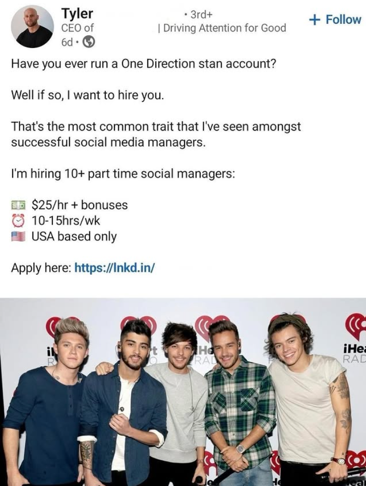 Tyler CEO of 6d. • 3rd+ | Driving Attention for Good Have you ever run a One Direction stan account? Well if so, I want to hire you. That's the most common trait that I've seen amongst successful social media managers. I'm hiring 10+ part time social managers: $25/hr + bonuses 10-15hrs/wk USA based only Apply here: https://lnkd.in/ il + Follow He RAL iHe RAD