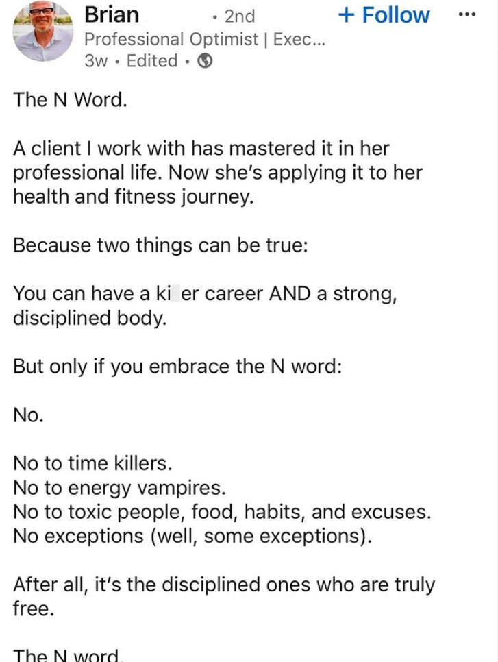 Brian • 2nd + Follow Professional Optimist | Exec... 3w Edited. The N Word. A client I work with has mastered it in her professional life. Now she's applying it to her health and fitness journey. Because two things can be true: You can have a ki er career AND a strong, disciplined body. But only if you embrace the N word: No. No to time killers. No to energy vampires. No to toxic people, food, habits, and excuses. No exceptions (well, some exceptions). After all, it's the disciplined ones who ar