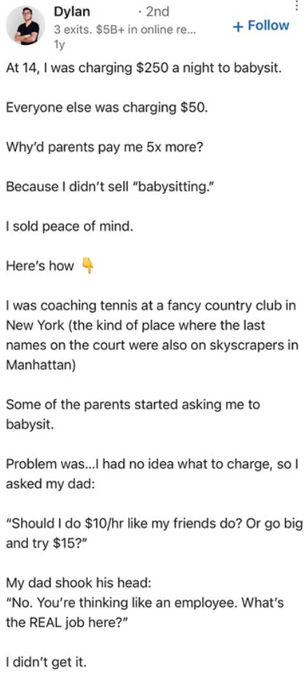 Dylan 2nd 3 exits. $5B+ in online re... 1y + Follow At 14, I was charging $250 a night to babysit. Everyone else was charging $50. Why'd parents pay me 5x more? Because I didn't sell "babysitting." I sold peace of mind. Here's how I was coaching tennis at a fancy country club in New York (the kind of place where the last names on the court were also on skyscrapers in Manhattan) Some of the parents started asking me to babysit. Problem was...I had no idea what to charge, so I asked my dad: "Shoul