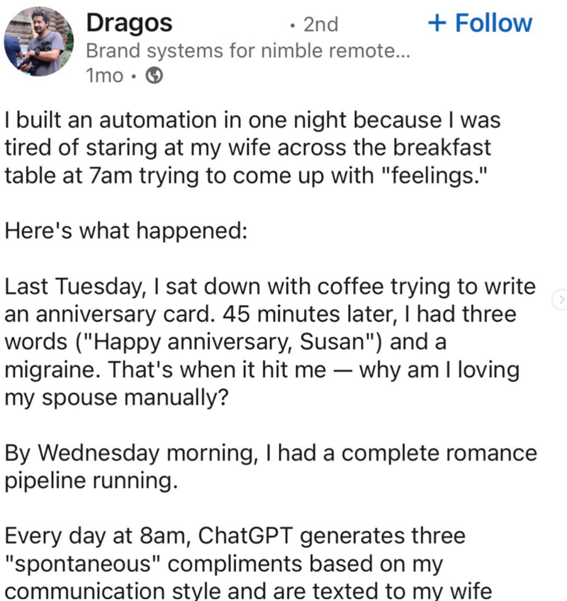 Dragos • 2nd + Follow Brand systems for nimble remote... 1mo-> I built an automation in one night because I was tired of staring at my wife across the breakfast table at 7am trying to come up with "feelings." Here's what happened: Last Tuesday, I sat down with coffee trying to write an anniversary card. 45 minutes later, I had three words ("Happy anniversary, Susan") and a migraine. That's when it hit me - why am I loving my spouse manually? By Wednesday morning, I had a complete romance pipelin