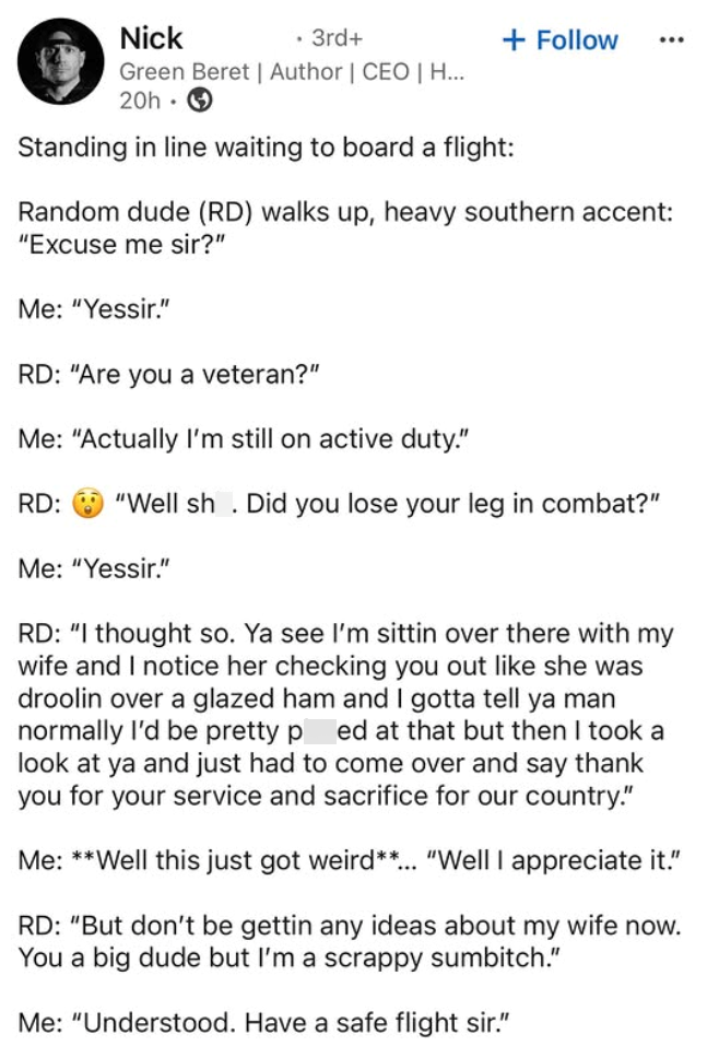Nick . 3rd+ + Follow Green Beret | Author | CEO | H... 20h Standing in line waiting to board a flight: Random dude (RD) walks up, heavy southern accent: "Excuse me sir?" Me: "Yessir." RD: "Are you a veteran?" Me: "Actually I'm still on active duty." RD: "Well sh. Did you lose your leg in combat?" Me: "Yessir." RD: "I thought so. Ya see I'm sittin over there with my wife and I notice her checking you out like she was droolin over a glazed ham and I gotta tell ya man normally I'd be pretty ped at