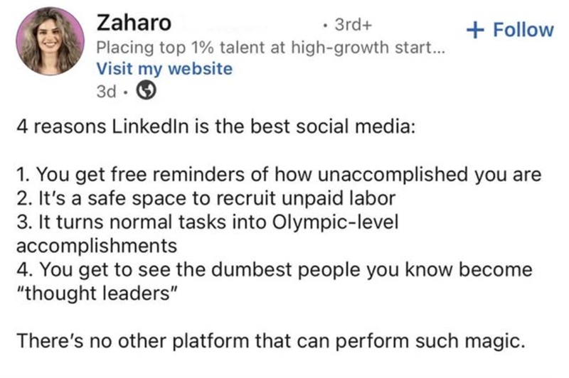 Zaharo . 3rd+ + Follow Placing top 1% talent at high-growth start... Visit my website 3d 4 reasons LinkedIn is the best social media: 1. You get free reminders of how unaccomplished you are 2. It's a safe space to recruit unpaid labor 3. It turns normal tasks into Olympic-level accomplishments 4. You get to see the dumbest people you know become "thought leaders" There's no other platform that can perform such magic.