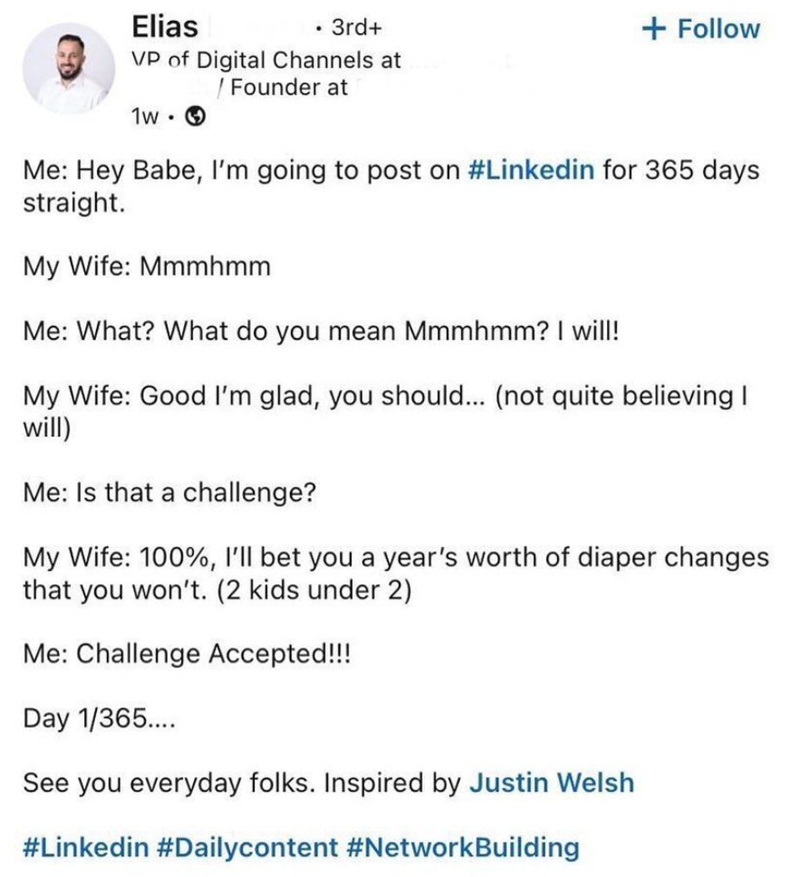 Elias • 3rd+ VP of Digital Channels at 1w . Founder at + Follow Me: Hey Babe, I'm going to post on #Linkedin for 365 days straight. My Wife: Mmmhmm Me: What? What do you mean Mmmhmm? I will! My Wife: Good I'm glad, you should... (not quite believing I will) Me: Is that a challenge? My Wife: 100%, I'll bet you a year's worth of diaper changes that you won't. (2 kids under 2) Me: Challenge Accepted!!! Day 1/365.... See you everyday folks. Inspired by Justin Welsh #Linkedin #Dailycontent #NetworkBu