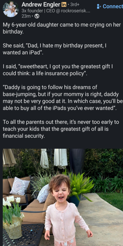 Andrew Engler in ⚫ 3rd+ 3x founder | CEO @rockroserisk.... 23m-> + Connect My 6-year-old daughter came to me crying on her birthday. She said, "Dad, I hate my birthday present, I wanted an iPad". I said, "sweetheart, I got you the greatest gift I could think: a life insurance policy". "Daddy is going to follow his dreams of base-jumping, but if your mommy is right, daddy may not be very good at it. In which case, you'll be able to buy all of the iPads you've ever wanted". To all the parents out