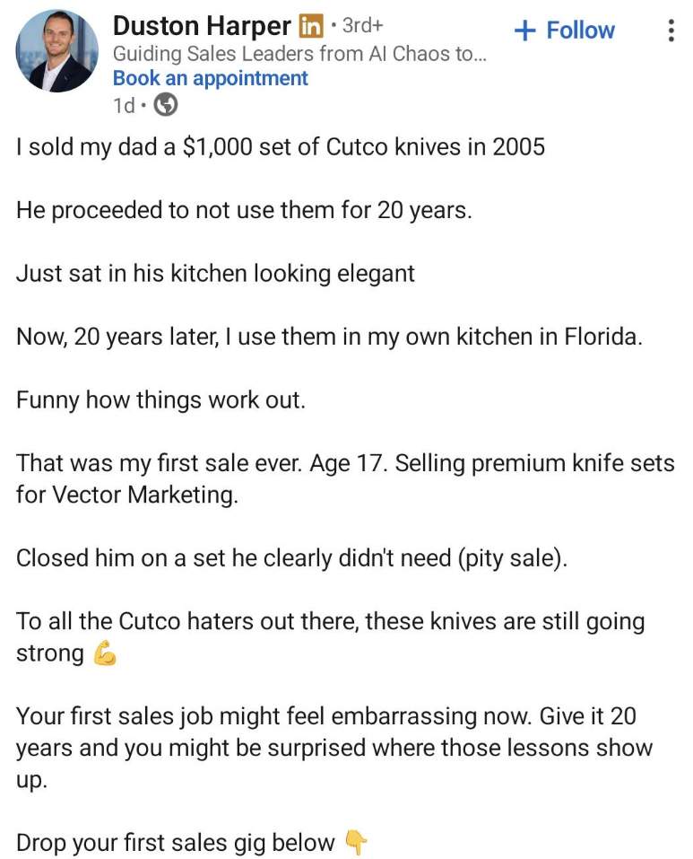 Duston Harper in ⚫ 3rd+ Guiding Sales Leaders from Al Chaos to... Book an appointment 1d + Follow I sold my dad a $1,000 set of Cutco knives in 2005 He proceeded to not use them for 20 years. Just sat in his kitchen looking elegant Now, 20 years later, I use them in my own kitchen in Florida. Funny how things work out. That was my first sale ever. Age 17. Selling premium knife sets for Vector Marketing. Closed him on a set he clearly didn't need (pity sale). To all the Cutco haters out there, th