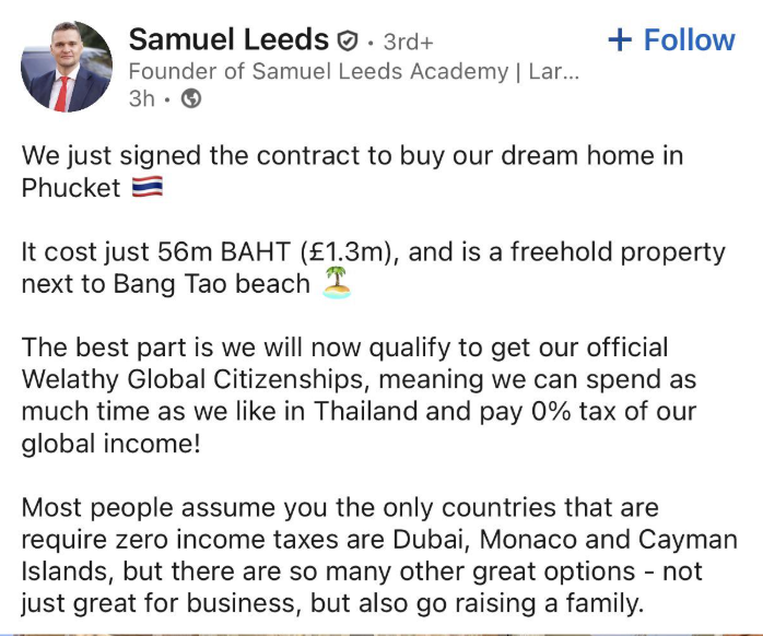 Samuel Leeds. 3rd+ Founder of Samuel Leeds Academy | Lar... 3h + Follow We just signed the contract to buy our dream home in Phucket It cost just 56m BAHT (£1.3m), and is a freehold property next to Bang Tao beach The best part is we will now qualify to get our official Welathy Global Citizenships, meaning we can spend as much time as we like in Thailand and pay 0% tax of our global income! Most people assume you the only countries that are require zero income taxes are Dubai, Monaco and Cayman