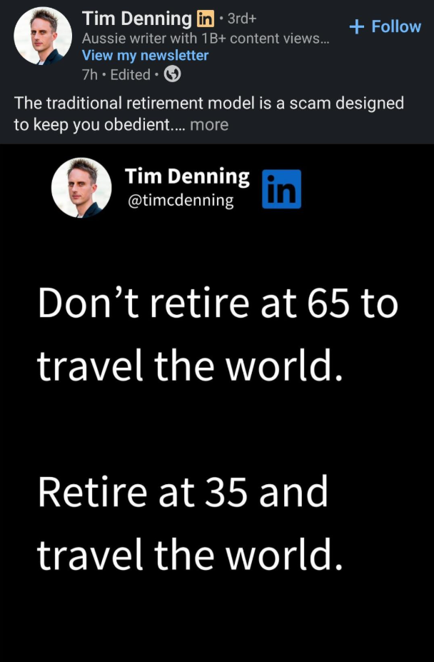 Tim Denning in ⚫ 3rd+ Aussie writer with 1B+ content views... View my newsletter 7h. Edited ⚫ + Follow The traditional retirement model is a scam designed to keep you obedient.... more Tim Denning @timcdenning in Don't retire at 65 to travel the world. Retire at 35 and travel the world.