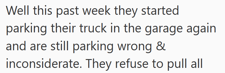 Well this past week they started parking their truck in the garage again and are still parking wrong & inconsiderate. They refuse to pull all